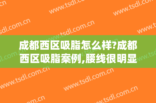 成都西区吸脂怎么样?成都西区吸脂案例,腰线很明显!(西安哪里吸脂做得好)