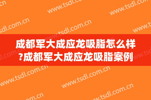 成都军大成应龙吸脂怎么样?成都军大成应龙吸脂案例及价格(成都军大面部吸脂怎么样)