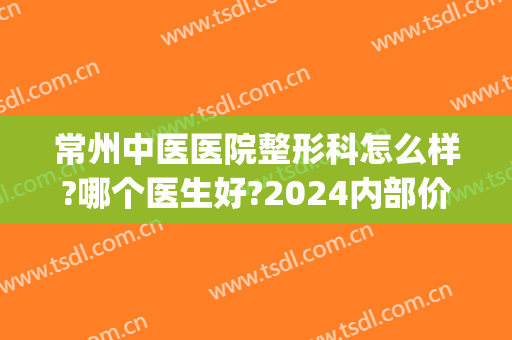 常州中医医院整形科怎么样?哪个医生好?2024内部价格揭晓!(常州有名的整容医院)