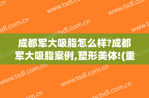 成都军大吸脂怎么样?成都军大吸脂案例,塑形美体!(重庆军美吸脂怎么样)