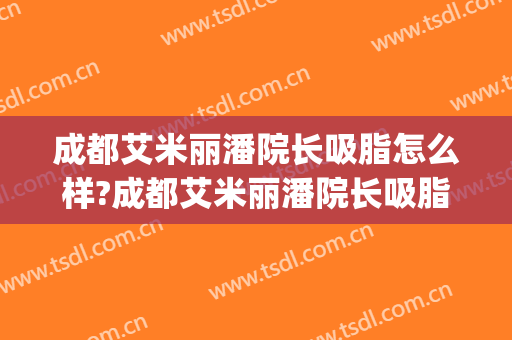 成都艾米丽潘院长吸脂怎么样?成都艾米丽潘院长吸脂案例及价格(成都艾米丽脂肪填充)