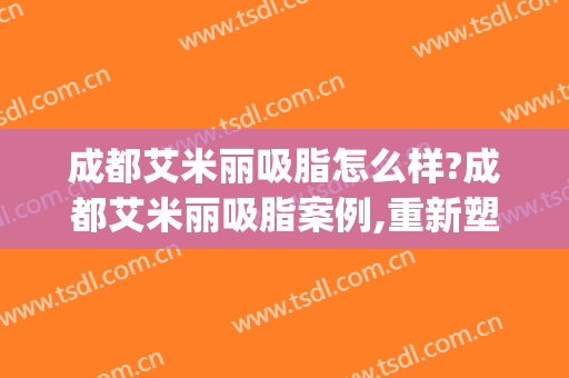 成都艾米丽吸脂怎么样?成都艾米丽吸脂案例,重新塑造!(成都艾米丽脂肪填充)