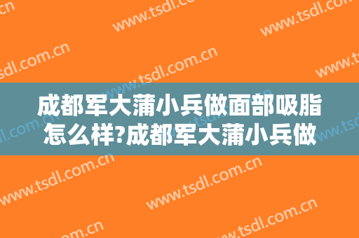 成都军大蒲小兵做面部吸脂怎么样?成都军大蒲小兵做面部吸脂案例及价格