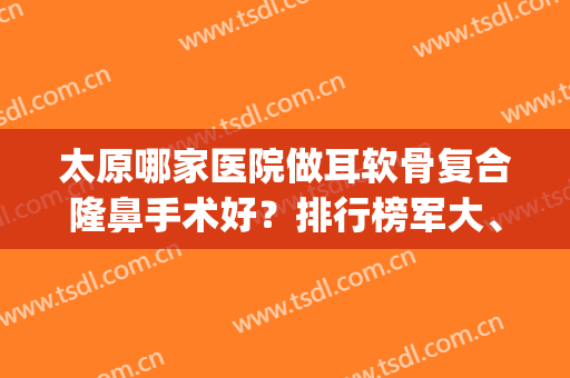 太原哪家医院做耳软骨复合隆鼻手术好？排行榜军大、美林苑、美雅枫(太原隆鼻手术哪里好)