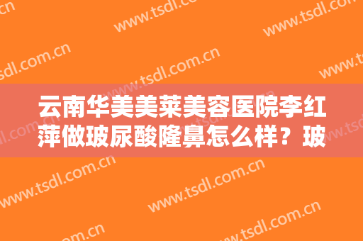 云南华美美莱美容医院李红萍做玻尿酸隆鼻怎么样？玻尿酸隆鼻价格表（新）