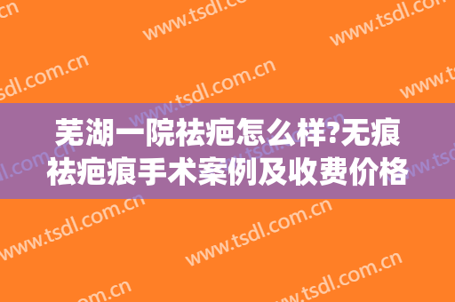 芜湖一院祛疤怎么样?无痕祛疤痕手术案例及收费价格(芜湖去疤痕最好的医院)