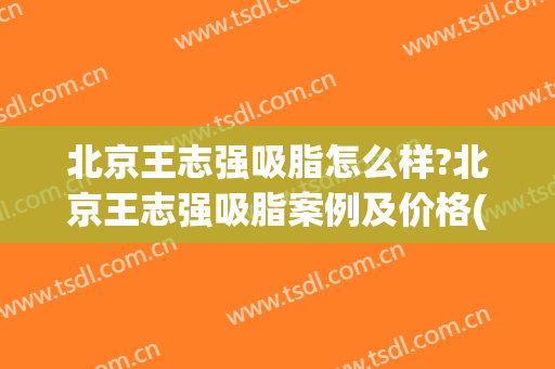 北京王志强吸脂怎么样?北京王志强吸脂案例及价格(王志军吸脂专家)