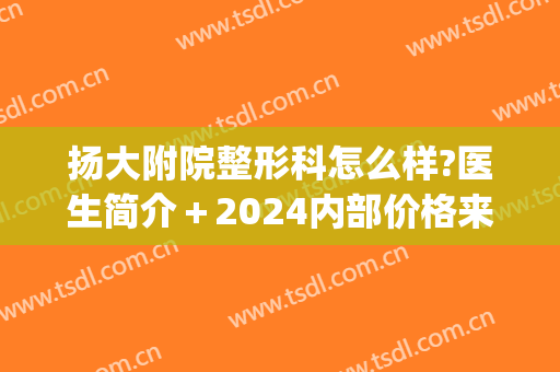 扬大附院整形科怎么样?医生简介＋2024内部价格来袭!(扬大附属医院三名医生)