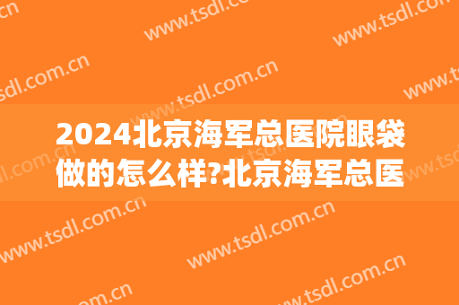 2024北京海军总医院眼袋做的怎么样?北京海军总医院眼袋手术价格(海军总医院于燕做眼袋怎么样)