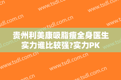 贵州利美康吸脂瘦全身医生实力谁比较强?实力PK