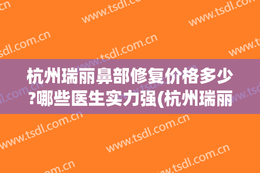 杭州瑞丽鼻部修复价格多少?哪些医生实力强(杭州瑞丽医疗美容医院(官方旗舰店))