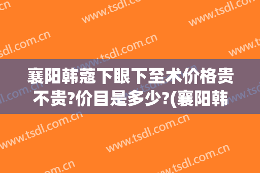 襄阳韩蔻下眼下至术价格贵不贵?价目是多少?(襄阳韩蔻整形医院怎样)