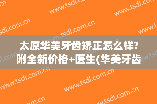 太原华美牙齿矫正怎么样?附全新价格+医生(华美牙齿矫正多少钱)
