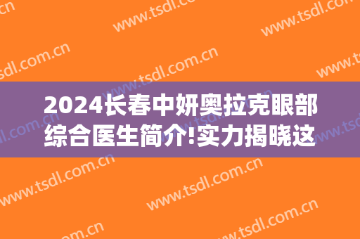 2024长春中妍奥拉克眼部综合医生简介!实力揭晓这几位(长春中妍奥拉克医院官网)