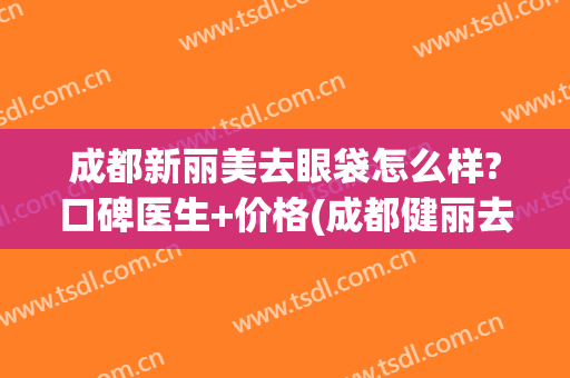 成都新丽美去眼袋怎么样?口碑医生+价格(成都健丽去眼袋多少钱)