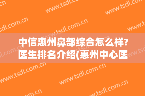 中信惠州鼻部综合怎么样?医生排名介绍(惠州中心医院看鼻炎哪个医生好)