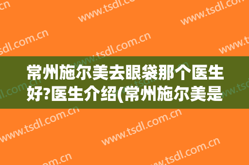 常州施尔美去眼袋那个医生好?医生介绍(常州施尔美是正规整形医院吗电话)