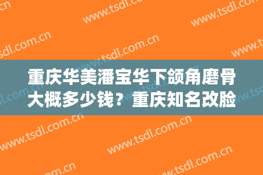 重庆华美潘宝华下颌角磨骨大概多少钱？重庆知名改脸型医生(重庆华美磨骨怎么样)
