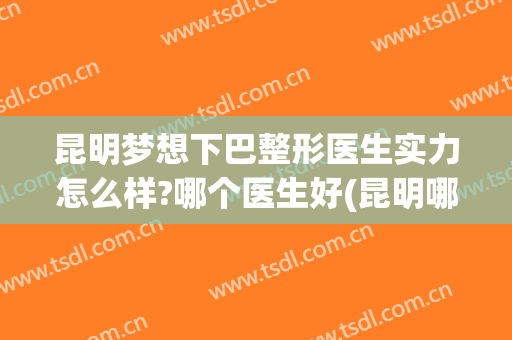 昆明梦想下巴整形医生实力怎么样?哪个医生好(昆明哪家整形医院口碑好)
