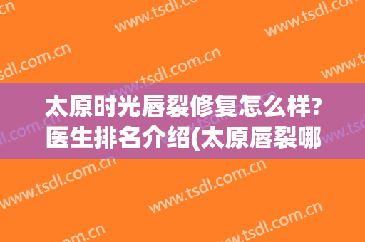 太原时光唇裂修复怎么样?医生排名介绍(太原唇裂哪里做的好)