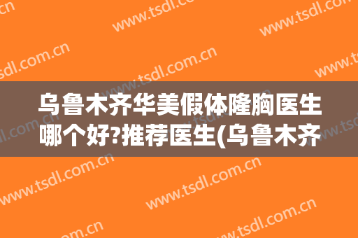 乌鲁木齐华美假体隆胸医生哪个好?推荐医生(乌鲁木齐隆胸权威手术医院)