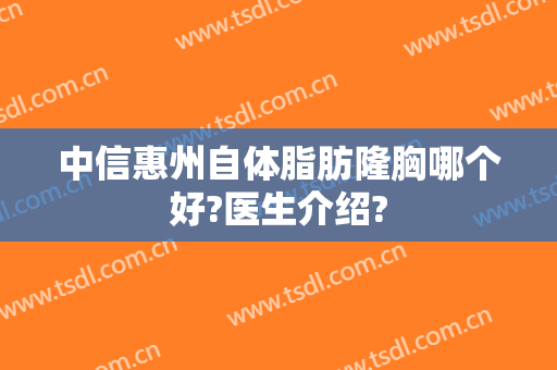 中信惠州自体脂肪隆胸哪个好?医生介绍?