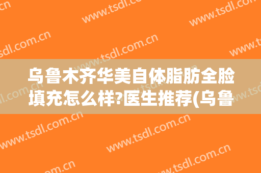 乌鲁木齐华美自体脂肪全脸填充怎么样?医生推荐(乌鲁木齐自体脂肪填充哪家最好)