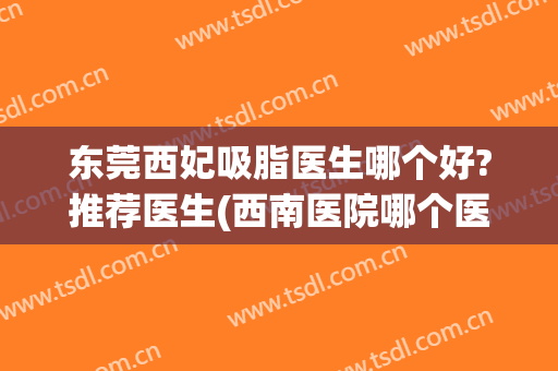 东莞西妃吸脂医生哪个好?推荐医生(西南医院哪个医生吸脂做得好)