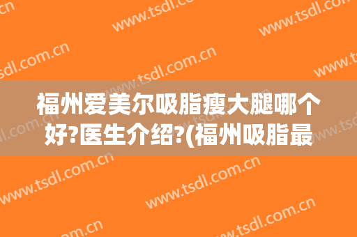 福州爱美尔吸脂瘦大腿哪个好?医生介绍?(福州吸脂最好的医院)