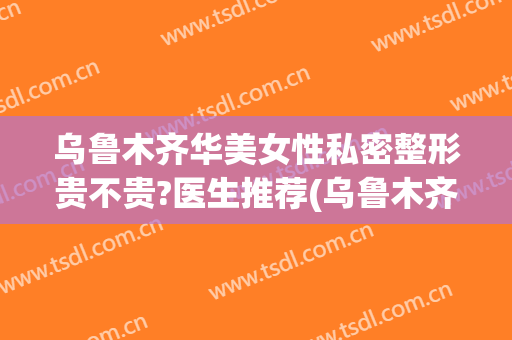 乌鲁木齐华美女性私密整形贵不贵?医生推荐(乌鲁木齐市华美整形医院)