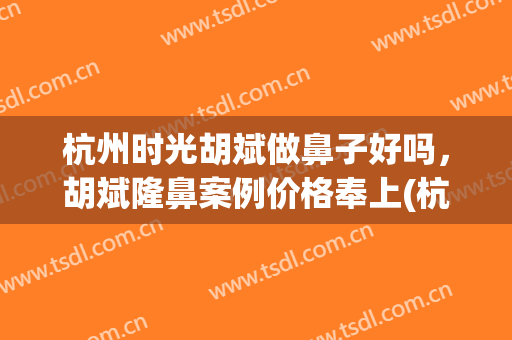 杭州时光胡斌做鼻子好吗，胡斌隆鼻案例价格奉上(杭州整形医院做鼻子哪个医生好)