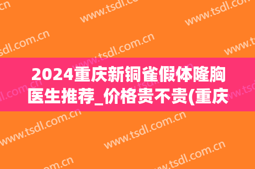 2024重庆新铜雀假体隆胸医生推荐_价格贵不贵(重庆铜雀台隆胸怎么样)