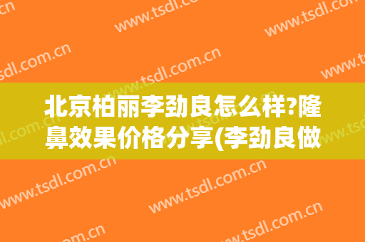 北京柏丽李劲良怎么样?隆鼻效果价格分享(李劲良做鼻子怎么样)