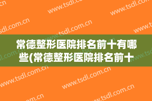 常德整形医院排名前十有哪些(常德整形医院排名前十有哪些医院)