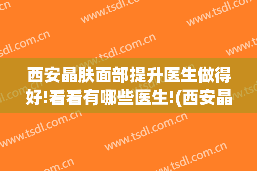 西安晶肤面部提升医生做得好!看看有哪些医生!(西安晶肤医疗美容有限公司)