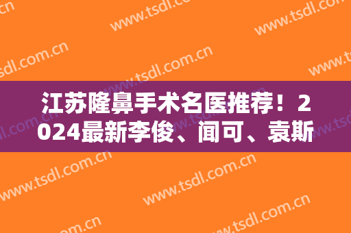 江苏隆鼻手术名医推荐！2024最新李俊、闻可、袁斯明、李昌、陈刚详解！