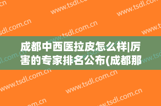 成都中西医拉皮怎么样|厉害的专家排名公布(成都那个整形医院做拉皮手术好)