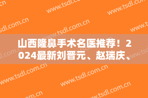 山西隆鼻手术名医推荐！2024最新刘晋元、赵瑞庆、冯瑞铮、杨明峰、李永生、于智宏详解！