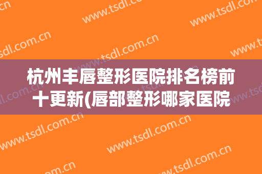杭州丰唇整形医院排名榜前十更新(唇部整形哪家医院最好)