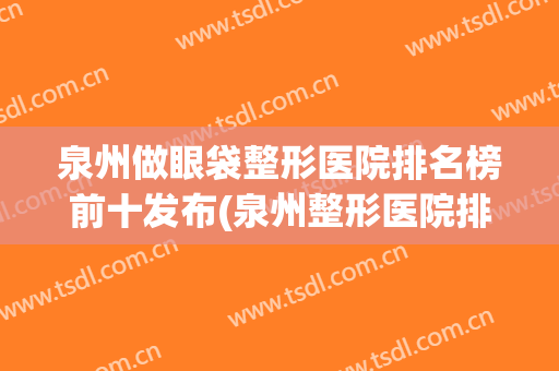 泉州做眼袋整形医院排名榜前十发布(泉州整形医院排行榜)