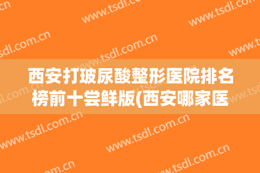 西安打玻尿酸整形医院排名榜前十尝鲜版(西安哪家医院玻尿酸打的好)