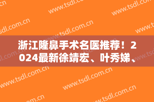 浙江隆鼻手术名医推荐！2024最新徐靖宏、叶秀娣、余建新、包祺、吴溯帆、郭金才、张龙、汪云峰、刘中策详解！