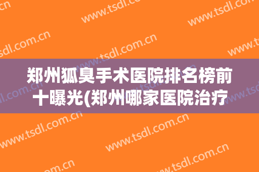 郑州狐臭手术医院排名榜前十曝光(郑州哪家医院治疗狐臭手术最好)