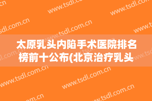 太原乳头内陷手术医院排名榜前十公布(北京治疗乳头内陷手术最好的医院是哪家)