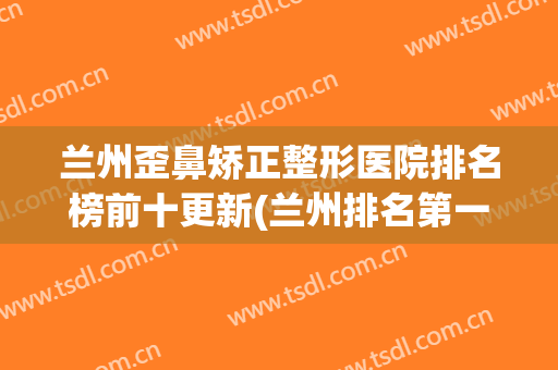 兰州歪鼻矫正整形医院排名榜前十更新(兰州排名第一的整形医院)