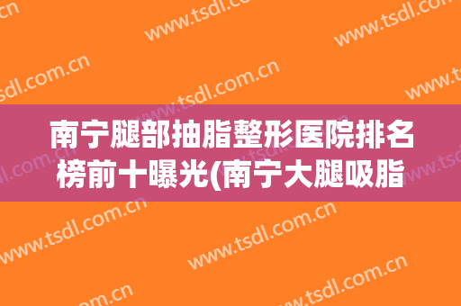 南宁腿部抽脂整形医院排名榜前十曝光(南宁大腿吸脂整形)