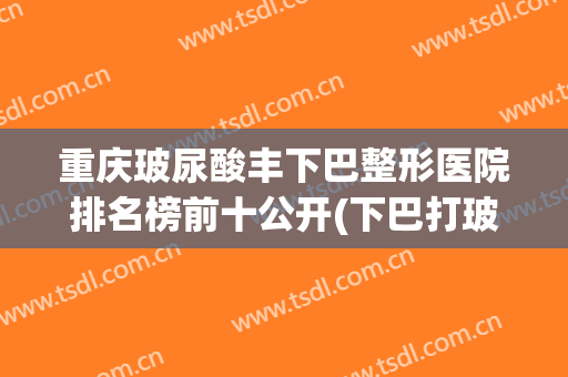 重庆玻尿酸丰下巴整形医院排名榜前十公开(下巴打玻尿酸选重庆当代优)