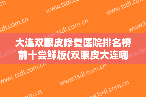 大连双眼皮修复医院排名榜前十尝鲜版(双眼皮大连哪家医院比较好)