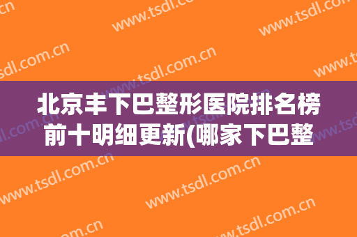 北京丰下巴整形医院排名榜前十明细更新(哪家下巴整形医院好)