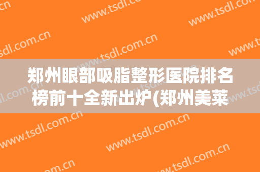 郑州眼部吸脂整形医院排名榜前十全新出炉(郑州美莱眼部整形医生排名)